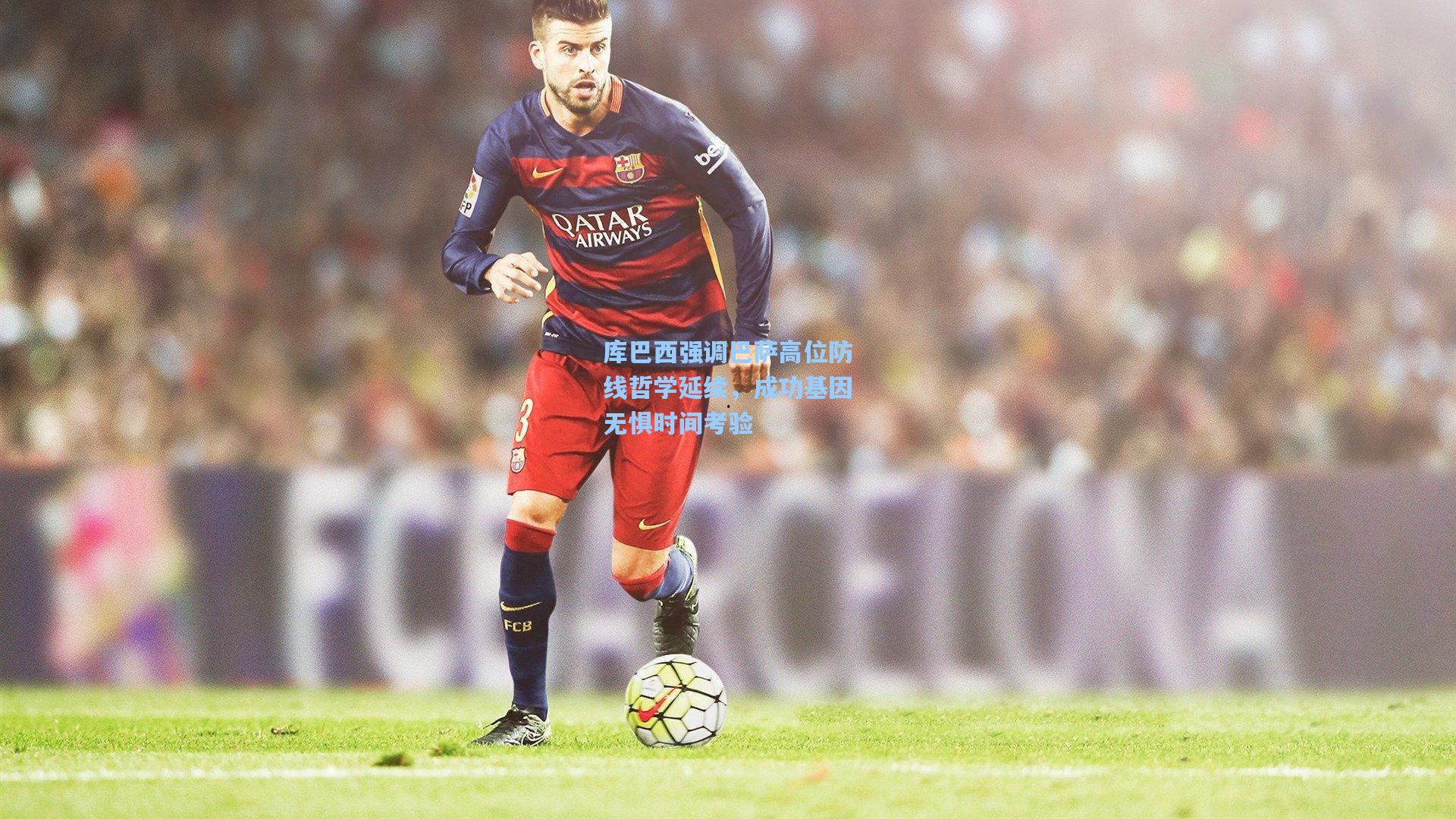 库巴西强调巴萨高位防线哲学延续，成功基因无惧时间考验